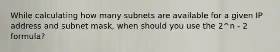 While calculating how many subnets are available for a given IP address and subnet mask, when should you use the 2^n - 2 formula?