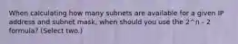 When calculating how many subnets are available for a given IP address and subnet mask, when should you use the 2^n - 2 formula? (Select two.)