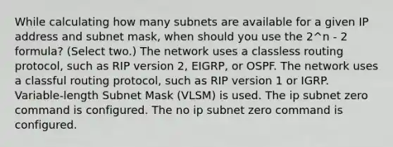 While calculating how many subnets are available for a given IP address and subnet mask, when should you use the 2^n - 2 formula? (Select two.) The network uses a classless routing protocol, such as RIP version 2, EIGRP, or OSPF. The network uses a classful routing protocol, such as RIP version 1 or IGRP. Variable-length Subnet Mask (VLSM) is used. The ip subnet zero command is configured. The no ip subnet zero command is configured.