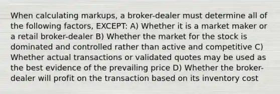 When calculating markups, a broker-dealer must determine all of the following factors, EXCEPT: A) Whether it is a market maker or a retail broker-dealer B) Whether the market for the stock is dominated and controlled rather than active and competitive C) Whether actual transactions or validated quotes may be used as the best evidence of the prevailing price D) Whether the broker-dealer will profit on the transaction based on its inventory cost