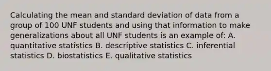 Calculating the mean and standard deviation of data from a group of 100 UNF students and using that information to make generalizations about all UNF students is an example of: A. quantitative statistics B. descriptive statistics C. inferential statistics D. biostatistics E. qualitative statistics