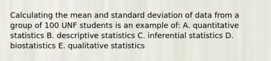 Calculating the mean and standard deviation of data from a group of 100 UNF students is an example of: A. quantitative statistics B. descriptive statistics C. inferential statistics D. biostatistics E. qualitative statistics