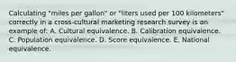 Calculating "miles per gallon" or "liters used per 100 kilometers" correctly in a cross-cultural marketing research survey is an example of: A. Cultural equivalence. B. Calibration equivalence. C. Population equivalence. D. Score equivalence. E. National equivalence.