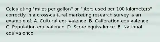 Calculating "miles per gallon" or "liters used per 100 kilometers" correctly in a cross-cultural marketing research survey is an example of: A. Cultural equivalence. B. Calibration equivalence. C. Population equivalence. D. Score equivalence. E. National equivalence.