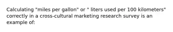 Calculating "miles per gallon" or " liters used per 100 kilometers" correctly in a cross-cultural marketing research survey is an example of: