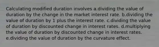 Calculating modified duration involves a.dividing the value of duration by the change in the market interest rate. b.dividing the value of duration by 1 plus the interest rate. c.dividing the value of duration by discounted change in interest rates. d.multiplying the value of duration by discounted change in interest rates. e.dividing the value of duration by the curvature effect.