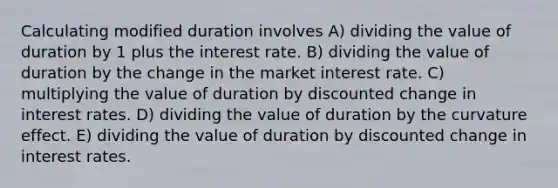 Calculating modified duration involves A) dividing the value of duration by 1 plus the interest rate. B) dividing the value of duration by the change in the market interest rate. C) multiplying the value of duration by discounted change in interest rates. D) dividing the value of duration by the curvature effect. E) dividing the value of duration by discounted change in interest rates.