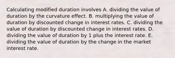 Calculating modified duration involves A. dividing the value of duration by the curvature effect. B. multiplying the value of duration by discounted change in interest rates. C. dividing the value of duration by discounted change in interest rates. D. dividing the value of duration by 1 plus the interest rate. E. dividing the value of duration by the change in the market interest rate.