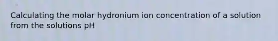 Calculating the molar hydronium ion concentration of a solution from the solutions pH