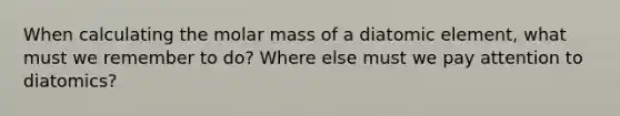 When calculating the molar mass of a diatomic element, what must we remember to do? Where else must we pay attention to diatomics?