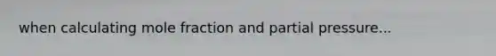 when calculating mole fraction and partial pressure...