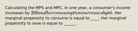 Calculating the MPS and MPC. In one year, a consumer's income increases by 200 and her consumption increases by40. Her marginal propensity to consume is equal to ____. Her marginal propensity to save is equal to ______.