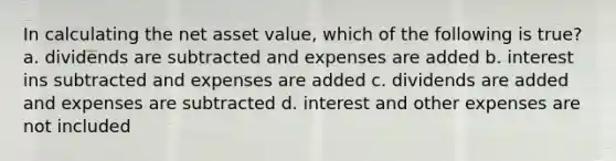 In calculating the net asset value, which of the following is true? a. dividends are subtracted and expenses are added b. interest ins subtracted and expenses are added c. dividends are added and expenses are subtracted d. interest and other expenses are not included