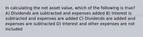 In calculating the net asset value, which of the following is true? A) Dividends are subtracted and expenses added B) Interest is subtracted and expenses are added C) Dividends are added and expenses are subtracted D) Interest and other expenses are not included