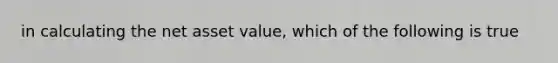 in calculating the net asset value, which of the following is true