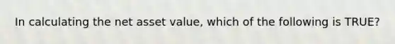 In calculating the net asset value, which of the following is TRUE?