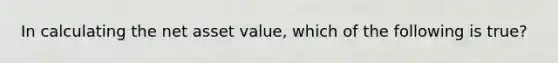 In calculating the net asset value, which of the following is true?