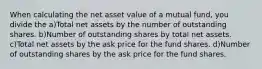 When calculating the net asset value of a mutual fund, you divide the a)Total net assets by the number of outstanding shares. b)Number of outstanding shares by total net assets. c)Total net assets by the ask price for the fund shares. d)Number of outstanding shares by the ask price for the fund shares.