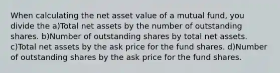 When calculating the net asset value of a mutual fund, you divide the a)Total net assets by the number of outstanding shares. b)Number of outstanding shares by total net assets. c)Total net assets by the ask price for the fund shares. d)Number of outstanding shares by the ask price for the fund shares.