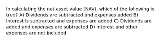 In calculating the net asset value (NAV), which of the following is true? A) Dividends are subtracted and expenses added B) Interest is subtracted and expenses are added C) Dividends are added and expenses are subtracted D) Interest and other expenses are not included