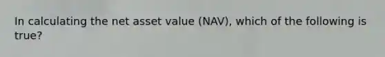 In calculating the net asset value (NAV), which of the following is true?