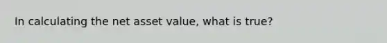 In calculating the net asset value, what is true?