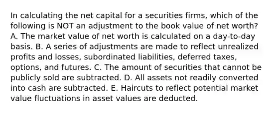 In calculating the net capital for a securities firms, which of the following is NOT an adjustment to the book value of net worth? A. The market value of net worth is calculated on a day-to-day basis. B. A series of adjustments are made to reflect unrealized profits and losses, subordinated liabilities, deferred taxes, options, and futures. C. The amount of securities that cannot be publicly sold are subtracted. D. All assets not readily converted into cash are subtracted. E. Haircuts to reflect potential market value fluctuations in asset values are deducted.