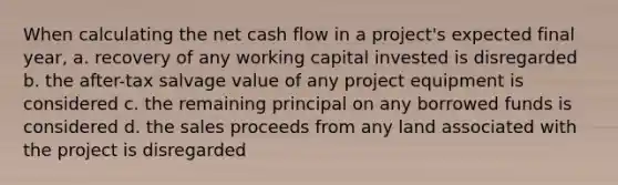 When calculating the net cash flow in a project's expected final year, a. recovery of any working capital invested is disregarded b. the after-tax salvage value of any project equipment is considered c. the remaining principal on any borrowed funds is considered d. the sales proceeds from any land associated with the project is disregarded