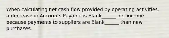 When calculating net cash flow provided by operating activities, a decrease in <a href='https://www.questionai.com/knowledge/kWc3IVgYEK-accounts-payable' class='anchor-knowledge'>accounts payable</a> is Blank______ net income because payments to suppliers are Blank______ than new purchases.