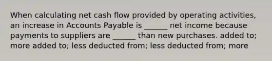 When calculating net cash flow provided by operating activities, an increase in Accounts Payable is ______ net income because payments to suppliers are ______ than new purchases. added to; more added to; less deducted from; less deducted from; more