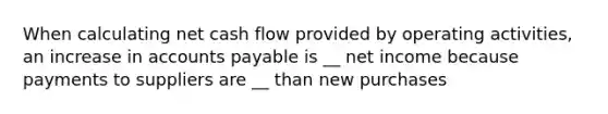 When calculating net cash flow provided by operating activities, an increase in accounts payable is __ net income because payments to suppliers are __ than new purchases