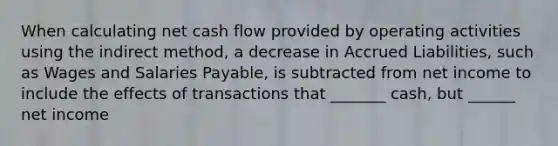 When calculating net cash flow provided by operating activities using the indirect method, a decrease in Accrued Liabilities, such as Wages and Salaries Payable, is subtracted from net income to include the effects of transactions that _______ cash, but ______ net income