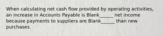 When calculating net cash flow provided by operating activities, an increase in Accounts Payable is Blank______ net income because payments to suppliers are Blank______ than new purchases.