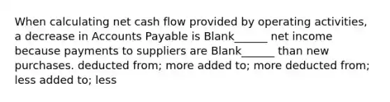 When calculating net cash flow provided by operating activities, a decrease in Accounts Payable is Blank______ net income because payments to suppliers are Blank______ than new purchases. deducted from; more added to; more deducted from; less added to; less