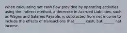 When calculating net cash flow provided by operating activities using the indirect method, a decrease in Accrued Liabilities, such as Wages and Salaries Payable, is subtracted from net income to include the effects of transactions that______ cash, but ______ net income.