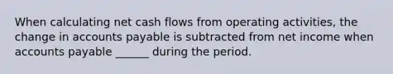 When calculating net cash flows from operating activities, the change in accounts payable is subtracted from net income when accounts payable ______ during the period.