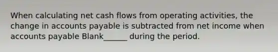 When calculating net cash flows from operating activities, the change in accounts payable is subtracted from net income when accounts payable Blank______ during the period.