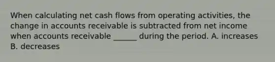 When calculating net cash flows from operating activities, the change in accounts receivable is subtracted from net income when accounts receivable ______ during the period. A. increases B. decreases