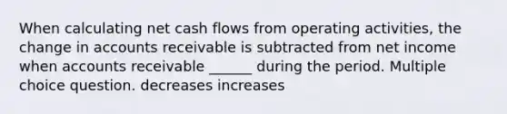 When calculating net cash flows from operating activities, the change in accounts receivable is subtracted from net income when accounts receivable ______ during the period. Multiple choice question. decreases increases