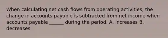 When calculating net cash flows from operating activities, the change in <a href='https://www.questionai.com/knowledge/kWc3IVgYEK-accounts-payable' class='anchor-knowledge'>accounts payable</a> is subtracted from net income when accounts payable ______ during the period. A. increases B. decreases