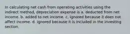 In calculating net cash from operating activities using the indirect method, depreciation expense is a. deducted from net income. b. added to net income. c. ignored because it does not affect income. d. ignored because it is included in the investing section.