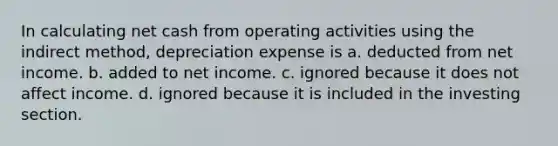 In calculating net cash from operating activities using the indirect method, depreciation expense is a. deducted from net income. b. added to net income. c. ignored because it does not affect income. d. ignored because it is included in the investing section.