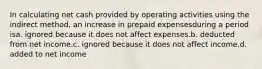 In calculating net cash provided by operating activities using the indirect method, an increase in prepaid expensesduring a period isa. ignored because it does not affect expenses.b. deducted from net income.c. ignored because it does not affect income.d. added to net income