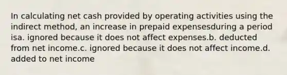 In calculating net cash provided by operating activities using the indirect method, an increase in prepaid expensesduring a period isa. ignored because it does not affect expenses.b. deducted from net income.c. ignored because it does not affect income.d. added to net income