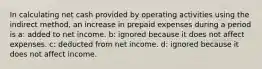 In calculating net cash provided by operating activities using the indirect method, an increase in prepaid expenses during a period is a: added to net income. b: ignored because it does not affect expenses. c: deducted from net income. d: ignored because it does not affect income.