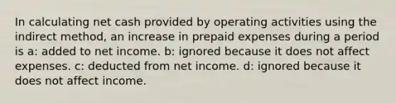 In calculating net cash provided by operating activities using the indirect method, an increase in prepaid expenses during a period is a: added to net income. b: ignored because it does not affect expenses. c: deducted from net income. d: ignored because it does not affect income.