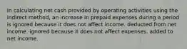 In calculating net cash provided by operating activities using the indirect method, an increase in prepaid expenses during a period is ignored because it does not affect income. deducted from net income. ignored because it does not affect expenses. added to net income.