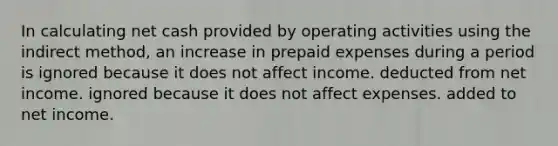 In calculating net cash provided by operating activities using the indirect method, an increase in prepaid expenses during a period is ignored because it does not affect income. deducted from net income. ignored because it does not affect expenses. added to net income.