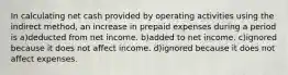 In calculating net cash provided by operating activities using the indirect method, an increase in prepaid expenses during a period is a)deducted from net income. b)added to net income. c)ignored because it does not affect income. d)ignored because it does not affect expenses.