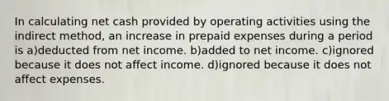 In calculating net cash provided by operating activities using the indirect method, an increase in prepaid expenses during a period is a)deducted from net income. b)added to net income. c)ignored because it does not affect income. d)ignored because it does not affect expenses.